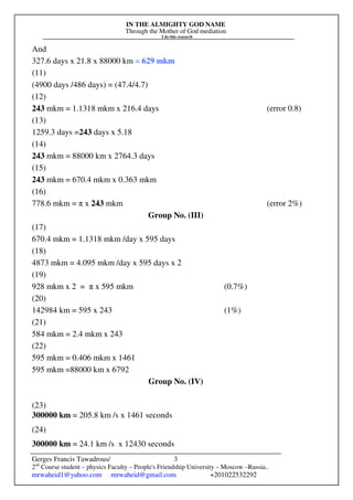 IN THE ALMIGHTY GOD NAME
Through the Mother of God mediation
I do this research
Gerges Francis Tawadrous/
2nd
Course student – physics Faculty – People's Friendship University – Moscow –Russia..
mrwaheid1@yahoo.com mrwaheid@gmail.com +201022532292
3
And
327.6 days x 21.8 x 88000 km = 629 mkm
(11)
(4900 days /486 days) = (47.4/4.7)
(12)
243 mkm = 1.1318 mkm x 216.4 days (error 0.8)
(13)
1259.3 days =243 days x 5.18
(14)
243 mkm = 88000 km x 2764.3 days
(15)
243 mkm = 670.4 mkm x 0.363 mkm
(16)
778.6 mkm = π x 243 mkm (error 2%)
Group No. (III)
(17)
670.4 mkm = 1.1318 mkm /day x 595 days
(18)
4873 mkm = 4.095 mkm /day x 595 days x 2
(19)
928 mkm x 2 = π x 595 mkm (0.7%)
(20)
142984 km = 595 x 243 (1%)
(21)
584 mkm = 2.4 mkm x 243
(22)
595 mkm = 0.406 mkm x 1461
595 mkm =88000 km x 6792
Group No. (IV)
(23)
300000 km = 205.8 km /s x 1461 seconds
(24)
300000 km = 24.1 km /s x 12430 seconds
 