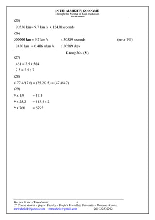 IN THE ALMIGHTY GOD NAME
Through the Mother of God mediation
I do this research
Gerges Francis Tawadrous/
2nd
Course student – physics Faculty – People's Friendship University – Moscow –Russia..
mrwaheid1@yahoo.com mrwaheid@gmail.com +201022532292
4
(25)
120536 km = 9.7 km /s x 12430 seconds
(26)
300000 km = 9.7 km /s x 30589 seconds (error 1%)
12430 km = 0.406 mkm /s x 30589 days
Group No. (V)
(27)
1461 = 2.5 x 584
17.5 = 2.5 x 7
(28)
(177.4/17.6) = (25.2/2.5) = (47.4/4.7)
(29)
9 x 1.9 = 17.1
9 x 25.2 = 113.4 x 2
9 x 760 = 6792
 
