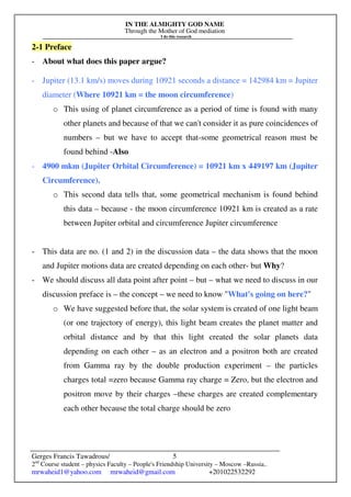 IN THE ALMIGHTY GOD NAME
Through the Mother of God mediation
I do this research
Gerges Francis Tawadrous/
2nd
Course student – physics Faculty – People's Friendship University – Moscow –Russia..
mrwaheid1@yahoo.com mrwaheid@gmail.com +201022532292
5
2-1 Preface
- About what does this paper argue?
- Jupiter (13.1 km/s) moves during 10921 seconds a distance = 142984 km = Jupiter
diameter (Where 10921 km = the moon circumference)
o This using of planet circumference as a period of time is found with many
other planets and because of that we can't consider it as pure coincidences of
numbers – but we have to accept that-some geometrical reason must be
found behind -Also
- 4900 mkm (Jupiter Orbital Circumference) = 10921 km x 449197 km (Jupiter
Circumference).
o This second data tells that, some geometrical mechanism is found behind
this data – because - the moon circumference 10921 km is created as a rate
between Jupiter orbital and circumference Jupiter circumference
- This data are no. (1 and 2) in the discussion data – the data shows that the moon
and Jupiter motions data are created depending on each other- but Why?
- We should discuss all data point after point – but – what we need to discuss in our
discussion preface is – the concept – we need to know "What's going on here?"
o We have suggested before that, the solar system is created of one light beam
(or one trajectory of energy), this light beam creates the planet matter and
orbital distance and by that this light created the solar planets data
depending on each other – as an electron and a positron both are created
from Gamma ray by the double production experiment – the particles
charges total =zero because Gamma ray charge = Zero, but the electron and
positron move by their charges –these charges are created complementary
each other because the total charge should be zero
 