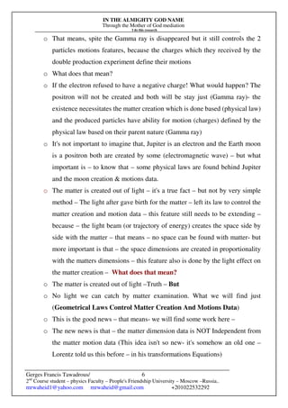 IN THE ALMIGHTY GOD NAME
Through the Mother of God mediation
I do this research
Gerges Francis Tawadrous/
2nd
Course student – physics Faculty – People's Friendship University – Moscow –Russia..
mrwaheid1@yahoo.com mrwaheid@gmail.com +201022532292
6
o That means, spite the Gamma ray is disappeared but it still controls the 2
particles motions features, because the charges which they received by the
double production experiment define their motions
o What does that mean?
o If the electron refused to have a negative charge! What would happen? The
positron will not be created and both will be stay just (Gamma ray)- the
existence necessitates the matter creation which is done based (physical law)
and the produced particles have ability for motion (charges) defined by the
physical law based on their parent nature (Gamma ray)
o It's not important to imagine that, Jupiter is an electron and the Earth moon
is a positron both are created by some (electromagnetic wave) – but what
important is – to know that – some physical laws are found behind Jupiter
and the moon creation & motions data.
o The matter is created out of light – it's a true fact – but not by very simple
method – The light after gave birth for the matter – left its law to control the
matter creation and motion data – this feature still needs to be extending –
because – the light beam (or trajectory of energy) creates the space side by
side with the matter – that means – no space can be found with matter- but
more important is that – the space dimensions are created in proportionality
with the matters dimensions – this feature also is done by the light effect on
the matter creation – What does that mean?
o The matter is created out of light –Truth – But
o No light we can catch by matter examination. What we will find just
(Geometrical Laws Control Matter Creation And Motions Data)
o This is the good news – that means- we will find some work here –
o The new news is that – the matter dimension data is NOT Independent from
the matter motion data (This idea isn't so new- it's somehow an old one –
Lorentz told us this before – in his transformations Equations)
 