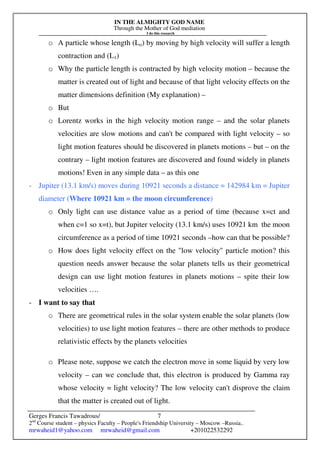 IN THE ALMIGHTY GOD NAME
Through the Mother of God mediation
I do this research
Gerges Francis Tawadrous/
2nd
Course student – physics Faculty – People's Friendship University – Moscow –Russia..
mrwaheid1@yahoo.com mrwaheid@gmail.com +201022532292
7
o A particle whose length (Lo) by moving by high velocity will suffer a length
contraction and (L1)
o Why the particle length is contracted by high velocity motion – because the
matter is created out of light and because of that light velocity effects on the
matter dimensions definition (My explanation) –
o But
o Lorentz works in the high velocity motion range – and the solar planets
velocities are slow motions and can't be compared with light velocity – so
light motion features should be discovered in planets motions – but – on the
contrary – light motion features are discovered and found widely in planets
motions! Even in any simple data – as this one
- Jupiter (13.1 km/s) moves during 10921 seconds a distance = 142984 km = Jupiter
diameter (Where 10921 km = the moon circumference)
o Only light can use distance value as a period of time (because x=ct and
when c=1 so x=t), but Jupiter velocity (13.1 km/s) uses 10921 km the moon
circumference as a period of time 10921 seconds –how can that be possible?
o How does light velocity effect on the "low velocity" particle motion? this
question needs answer because the solar planets tells us their geometrical
design can use light motion features in planets motions – spite their low
velocities ….
- I want to say that
o There are geometrical rules in the solar system enable the solar planets (low
velocities) to use light motion features – there are other methods to produce
relativistic effects by the planets velocities
o Please note, suppose we catch the electron move in some liquid by very low
velocity – can we conclude that, this electron is produced by Gamma ray
whose velocity = light velocity? The low velocity can't disprove the claim
that the matter is created out of light.
 