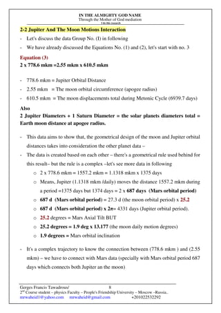 IN THE ALMIGHTY GOD NAME
Through the Mother of God mediation
I do this research
Gerges Francis Tawadrous/
2nd
Course student – physics Faculty – People's Friendship University – Moscow –Russia..
mrwaheid1@yahoo.com mrwaheid@gmail.com +201022532292
8
2-2 Jupiter And The Moon Motions Interaction
- Let's discuss the data Group No. (I) in following
- We have already discussed the Equations No. (1) and (2), let's start with no. 3
Equation (3)
2 x 778.6 mkm =2.55 mkm x 610.5 mkm
- 778.6 mkm = Jupiter Orbital Distance
- 2.55 mkm = The moon orbital circumference (apogee radius)
- 610.5 mkm = The moon displacements total during Metonic Cycle (6939.7 days)
Also
2 Jupiter Diameters + 1 Saturn Diameter = the solar planets diameters total =
Earth moon distance at apogee radius.
- This data aims to show that, the geometrical design of the moon and Jupiter orbital
distances takes into consideration the other planet data –
- The data is created based on each other – there's a geometrical rule used behind for
this result– but the rule is a complex –let's see more data in following
o 2 x 778.6 mkm = 1557.2 mkm = 1.1318 mkm x 1375 days
o Means, Jupiter (1.1318 mkm /daily) moves the distance 1557.2 mkm during
a period =1375 days but 1374 days = 2 x 687 days (Mars orbital period)
o 687 d (Mars orbital period) = 27.3 d (the moon orbital period) x 25.2
o 687 d (Mars orbital period) x 2π= 4331 days (Jupiter orbital period).
o 25.2 degrees = Mars Axial Tilt BUT
o 25.2 degrees = 1.9 deg x 13.177 (the moon daily motion degrees)
o 1.9 degrees = Mars orbital inclination
- It's a complex trajectory to know the connection between (778.6 mkm ) and (2.55
mkm) – we have to connect with Mars data (specially with Mars orbital period 687
days which connects both Jupiter an the moon)
 