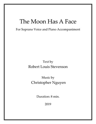 The Moon Has A Face
For Soprano Voice and Piano Accompaniment
Text by
Robert Louis Stevenson
Music by
Christopher Nguyen
Duration: 8 min.
2019
 