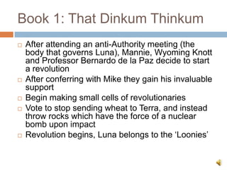 Book 1: That DinkumThinkum,[object Object],After attending an anti-Authority meeting (the body that governs Luna), Mannie, Wyoming Knott and Professor Bernardo de la Paz decide to start a revolution ,[object Object],After conferring with Mike they gain his invaluable support,[object Object],Begin making small cells of revolutionaries,[object Object],Vote to stop sending wheat to Terra, and instead throw rocks which have the force of a nuclear bomb upon impact,[object Object],Revolution begins, Luna belongs to the ‘Loonies’,[object Object]