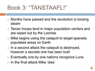 Book 3: “TANSTAAFL!”,[object Object],Months have passed and the revolution is loosing steam,[object Object],Terran troops land in major population centers and are wiped out by the Loonies,[object Object],Mike begins using the catapult to target sparsely populated areas on Earth,[object Object],In a second attack the catapult is destroyed, however a secrete one has been built,[object Object],Eventually one by one nations recognize Luna,[object Object],In the final attack Mike ‘dies’,[object Object]