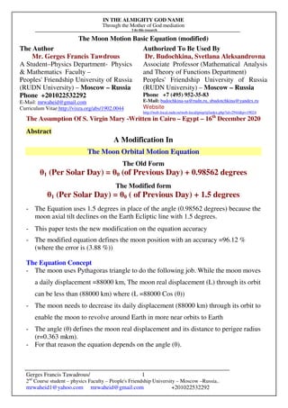 IN THE ALMIGHTY GOD NAME
Through the Mother of God mediation
I do this research
Gerges Francis Tawadrous/
2nd
Course student – physics Faculty – People's Friendship University – Moscow –Russia..
mrwaheid1@yahoo.com mrwaheid@gmail.com +201022532292
1
The Moon Motion Basic Equation (modified)
The Author Authorized To Be Used By
Mr. Gerges Francis Tawdrous
A Student–Physics Department- Physics
& Mathematics Faculty –
Peoples' Friendship University of Russia
(RUDN University) – Moscow – Russia
Dr. Budochkina, Svetlana Aleksandrovna
Associate Professor (Mathematical Analysis
and Theory of Functions Department)
Peoples' Friendship University of Russia
(RUDN University) – Moscow – Russia
Phone +201022532292
E-Mail: mrwaheid@gmail.com
Curriculum Vitae http://vixra.org/abs/1902.0044
Phone +7 (495) 952-35-83
E-Mail: budochkina-sa@rudn.ru, sbudotchkina@yandex.ru
Website
http://web-local.rudn.ru/web-local/prep/rj/index.php?id=2944&p=19024
The Assumption Of S. Virgin Mary -Written in Cairo – Egypt – 16th
December 2020
Abstract
A Modification In
The Moon Orbital Motion Equation
The Old Form
θ1 (Per Solar Day) = θ0 (of Previous Day) + 0.98562 degrees
The Modified form
θ1 (Per Solar Day) = θ0 ( of Previous Day) + 1.5 degrees
- The Equation uses 1.5 degrees in place of the angle (0.98562 degrees) because the
moon axial tilt declines on the Earth Ecliptic line with 1.5 degrees.
- This paper tests the new modification on the equation accuracy
- The modified equation defines the moon position with an accuracy =96.12 %
(where the error is (3.88 %))
The Equation Concept
- The moon uses Pythagoras triangle to do the following job. While the moon moves
a daily displacement =88000 km, The moon real displacement (L) through its orbit
can be less than (88000 km) where (L =88000 Cos (θ))
- The moon needs to decrease its daily displacement (88000 km) through its orbit to
enable the moon to revolve around Earth in more near orbits to Earth
- The angle (θ) defines the moon real displacement and its distance to perigee radius
(r=0.363 mkm).
- For that reason the equation depends on the angle (θ).
 