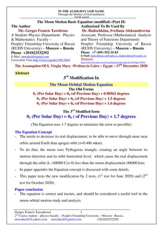 IN THE ALMIGHTY GOD NAME
Through the Mother of God mediation
I do this research
Gerges Francis Tawadrous/
2nd
Course student – physics Faculty – People's Friendship University – Moscow –Russia..
mrwaheid1@yahoo.com mrwaheid@gmail.com +201022532292
1
The Moon Motion Basic Equation (modified) (Part II)
The Author Authorized To Be Used By
Mr. Gerges Francis Tawdrous
A Student–Physics Department- Physics
& Mathematics Faculty –
Peoples' Friendship University of Russia
(RUDN University) – Moscow – Russia
Dr. Budochkina, Svetlana Aleksandrovna
Associate Professor (Mathematical Analysis
and Theory of Functions Department)
Peoples' Friendship University of Russia
(RUDN University) – Moscow – Russia
Phone +201022532292
E-Mail: mrwaheid@gmail.com
Curriculum Vitae http://vixra.org/abs/1902.0044
Phone +7 (495) 952-35-83
E-Mail: budochkina-sa@rudn.ru, sbudotchkina@yandex.ru
Website
http://web-local.rudn.ru/web-local/prep/rj/index.php?id=2944&p=19024
The Assumption Of S. Virgin Mary -Written in Cairo – Egypt – 17th
December 2020
Abstract
3rd
Modification In
The Moon Orbital Motion Equation
The Old Forms
θ1 (Per Solar Day) = θ0 (of Previous Day) + 0.98562 degrees
θ1 (Per Solar Day) = θ0 (of Previous Day) + 1.5 degrees
θ1 (Per Solar Day) = θ0 (of Previous Day) + 1.6 degrees
The 3rd
Modified form
θ1 (Per Solar Day) = θ0 ( of Previous Day) + 1.7 degrees
(The Equation uses 1.7 degrees to minimize the error as possible)
The Equation Concept
- The needs to decrease its real displacement, to be able to move through more near
orbits around Earth than apogee orbit (r=0.406 mkm).
- To do that, the moon uses Pythagoras triangle, creating an angle between its
motion direction and its orbit horizontal level, which cause the real displacement
through the orbit (L =88000 Cos θ) less than the moon displacement (88000 km).
- In paper appendix the Equation concept is discussed with some details.
- This paper tests the new modification by 2 tests, (1st
test for June 2020) and (2nd
test for October 2020).
Paper conclusion
- The equation is correct and trustee, and should be considered a useful tool in the
moon orbital motion study and analysis.
 