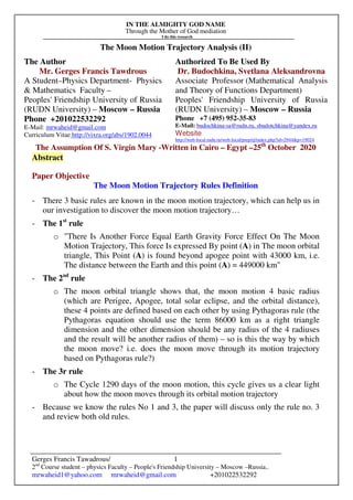 IN THE ALMIGHTY GOD NAME
Through the Mother of God mediation
I do this research
Gerges Francis Tawadrous/
2nd
Course student – physics Faculty – People's Friendship University – Moscow –Russia..
mrwaheid1@yahoo.com mrwaheid@gmail.com +201022532292
1
The Moon Motion Trajectory Analysis (II)
The Author Authorized To Be Used By
Mr. Gerges Francis Tawdrous
A Student–Physics Department- Physics
& Mathematics Faculty –
Peoples' Friendship University of Russia
(RUDN University) – Moscow – Russia
Dr. Budochkina, Svetlana Aleksandrovna
Associate Professor (Mathematical Analysis
and Theory of Functions Department)
Peoples' Friendship University of Russia
(RUDN University) – Moscow – Russia
Phone +201022532292
E-Mail: mrwaheid@gmail.com
Curriculum Vitae http://vixra.org/abs/1902.0044
Phone +7 (495) 952-35-83
E-Mail: budochkina-sa@rudn.ru, sbudotchkina@yandex.ru
Website
http://web-local.rudn.ru/web-local/prep/rj/index.php?id=2944&p=19024
The Assumption Of S. Virgin Mary -Written in Cairo – Egypt –25th
October 2020
Abstract
Paper Objective
The Moon Motion Trajectory Rules Definition
- There 3 basic rules are known in the moon motion trajectory, which can help us in
our investigation to discover the moon motion trajectory…
- The 1st
rule
o "There Is Another Force Equal Earth Gravity Force Effect On The Moon
Motion Trajectory, This force Is expressed By point (A) in The moon orbital
triangle, This Point (A) is found beyond apogee point with 43000 km, i.e.
The distance between the Earth and this point (A) = 449000 km"
- The 2nd
rule
o The moon orbital triangle shows that, the moon motion 4 basic radius
(which are Perigee, Apogee, total solar eclipse, and the orbital distance),
these 4 points are defined based on each other by using Pythagoras rule (the
Pythagoras equation should use the term 86000 km as a right triangle
dimension and the other dimension should be any radius of the 4 radiuses
and the result will be another radius of them) – so is this the way by which
the moon move? i.e. does the moon move through its motion trajectory
based on Pythagoras rule?)
- The 3r rule
o The Cycle 1290 days of the moon motion, this cycle gives us a clear light
about how the moon moves through its orbital motion trajectory
- Because we know the rules No 1 and 3, the paper will discuss only the rule no. 3
and review both old rules.
 