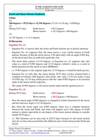 IN THE ALMIGHTY GOD NAME
Through the Mother of God mediation
I do this research
Gerges Francis Tawadrous/
2nd
Course student – physics Faculty – People's Friendship University – Moscow –Russia..
mrwaheid1@yahoo.com mrwaheid@gmail.com +201022532292
10
Earth and Moon Motions Similarity
I-Data
(1)
360 degrees = 29.53 days x 12.196 degrees (12.19 =13.18 deg - 0.985deg)
(2)
During 29.53 days Earth moves =29.2 degrees
Moon motion = 29.2 degrees +360 degrees
(3)
12.195 degrees = 2 x 6.1 degrees
II-Discussion
Equation No. (1)
- Equation No. (1) proves that, the moon and Earth motions are in perfect harmony
- Equation No. (1) supposes that, the moon moves a very similar motion to Earth
motion, because of that the moon moves 2.58 mkm daily with an angle 0.985 deg.
on the horizontal line (as earth does perfectly), but
- The moon daily motion =13.18 degrees, so Equation no. (1) supposes that, this
value is a total of 0.985 degrees and 12.19 degrees (which is done as a result to
Earth attraction for the moon to move 88000km) –
- i.e. 0.985 degrees is the original angle but 12.19 degrees is found by Earth gravity,
- Equation No (1) tells that, the moon during 29.53 days revolve around Earth a
complete revolution (360 degrees), that means, this value 13.18 was really a total
of 0.985 deg +12.19 deg which proves that the value 0.985 degrees is an essential
angle in the moon motion trajectory
- The angle (0.985 degrees) is the moon motion angle and the equation proves
Equation No. (2)
During 29.53 days Earth moves =29.2 degrees
Moon motion = 29.2 degrees +360 degrees
- Now the moon angle (0.985 degrees) is changed by Earth Attraction for the moon
and the total new angle is (13.18 degrees)…
- But when the moon angle was 0.985 degrees, there was a complete harmony
between the moon and Earth, and what will happen now? One degree of Earth
motion is almost equivalent to one degree of the moon motion (during its synodic
month 29.53 days)…
- i.e. This harmony can be seen only in (29.53 days) because it's the moon motion
unit (As we have discussed before the different rates of time between the Earth and
moon)
 