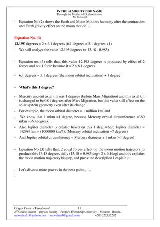 IN THE ALMIGHTY GOD NAME
Through the Mother of God mediation
I do this research
Gerges Francis Tawadrous/
2nd
Course student – physics Faculty – People's Friendship University – Moscow –Russia..
mrwaheid1@yahoo.com mrwaheid@gmail.com +201022532292
11
- Equation No (2) shows the Earth and Moon Motions harmony after the contraction
and Earth gravity effect on the moon motion…
Equation No. (3)
12.195 degrees = 2 x 6.1 degrees (6.1 degrees = 5.1 degrees +1)
- We still analyze the value 12.195 degrees (= 13.18 - 0.985)
- Equation no. (3) tells that, this value 12.195 degrees is produced by effect of 2
forces and not 1 force because it = 2 x 6.1 degrees
- 6.1 degrees = 5.1 degrees (the moon orbital inclination) + 1 degree
- What's this 1 degree?
- Mercury ancient axial tilt was 1 degrees (before Mars Migration) and this axial tilt
is changed to be 0.01 degrees after Mars Migration, but this value still effect on the
solar system geometry even after its change
- For example, the moon orbital diameter = 1 million km, and
- We know that 1 mkm =1 degree, because Mercury orbital circumference =360
mkm =360 degrees…
- Also Jupiter diameter is created based on this 1 deg. where Jupiter diameter =
142984 km = (1000000 km/7), (Mercury orbital inclination =7 degrees)
- And Jupiter orbital circumference = Mercury diameter x 1 mkm (=1 degree)
- Equation No (3) tells that, 2 equal forces effect on the moon motion trajectory to
produce this 13.18 degrees daily (13.18 = 0.985 deg+ 2 x 6.1deg) and this explains
the moon motion trajectory history, and prove the description I explain it..
- Let's discuss more proves in the next point……
-
 