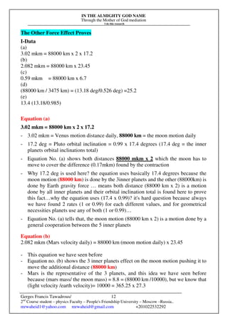 IN THE ALMIGHTY GOD NAME
Through the Mother of God mediation
I do this research
Gerges Francis Tawadrous/
2nd
Course student – physics Faculty – People's Friendship University – Moscow –Russia..
mrwaheid1@yahoo.com mrwaheid@gmail.com +201022532292
12
The Other Force Effect Proves
I-Data
(a)
3.02 mkm = 88000 km x 2 x 17.2
(b)
2.082 mkm = 88000 km x 23.45
(c)
0.59 mkm = 88000 km x 6.7
(d)
(88000 km / 3475 km) = (13.18 deg/0.526 deg) =25.2
(e)
13.4 (13.18/0.985)
Equation (a)
3.02 mkm = 88000 km x 2 x 17.2
- 3.02 mkm = Venus motion distance daily, 88000 km = the moon motion daily
- 17.2 deg = Pluto orbital inclination = 0.99 x 17.4 degrees (17.4 deg = the inner
planets orbital inclinations total)
- Equation No. (a) shows both distances 88000 mkm x 2 which the moon has to
move to cover the difference (0.17mkm) found by the contraction
- Why 17.2 deg is used here? the equation uses basically 17.4 degrees because the
moon motion (88000 km) is done by the 3inner planets and the other (88000km) is
done by Earth gravity force … means both distance (88000 km x 2) is a motion
done by all inner planets and their orbital inclination total is found here to prove
this fact…why the equation uses (17.4 x 0.99)? it's hard question because always
we have found 2 rates (1 or 0.99) for each different values, and for geometrical
necessities planets use any of both (1 or 0.99)…
- Equation No. (a) tells that, the moon motion (88000 km x 2) is a motion done by a
general cooperation between the 5 inner planets
Equation (b)
2.082 mkm (Mars velocity daily) = 88000 km (moon motion daily) x 23.45
- This equation we have seen before
- Equation no. (b) shows the 3 inner planets effect on the moon motion pushing it to
move the additional distance (88000 km)
- Mars is the representative of the 3 planets, and this idea we have seen before
because (mars mass/ the moon mass) = 8.8 = (88000 km /10000), but we know that
(light velocity /earth velocity)= 10000 = 365.25 x 27.3
 