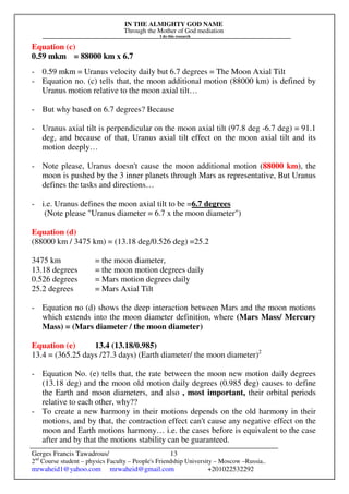 IN THE ALMIGHTY GOD NAME
Through the Mother of God mediation
I do this research
Gerges Francis Tawadrous/
2nd
Course student – physics Faculty – People's Friendship University – Moscow –Russia..
mrwaheid1@yahoo.com mrwaheid@gmail.com +201022532292
13
Equation (c)
0.59 mkm = 88000 km x 6.7
- 0.59 mkm = Uranus velocity daily but 6.7 degrees = The Moon Axial Tilt
- Equation no. (c) tells that, the moon additional motion (88000 km) is defined by
Uranus motion relative to the moon axial tilt…
- But why based on 6.7 degrees? Because
- Uranus axial tilt is perpendicular on the moon axial tilt (97.8 deg -6.7 deg) = 91.1
deg, and because of that, Uranus axial tilt effect on the moon axial tilt and its
motion deeply…
- Note please, Uranus doesn't cause the moon additional motion (88000 km), the
moon is pushed by the 3 inner planets through Mars as representative, But Uranus
defines the tasks and directions…
- i.e. Uranus defines the moon axial tilt to be =6.7 degrees
(Note please "Uranus diameter = 6.7 x the moon diameter")
Equation (d)
(88000 km / 3475 km) = (13.18 deg/0.526 deg) =25.2
3475 km = the moon diameter,
13.18 degrees = the moon motion degrees daily
0.526 degrees = Mars motion degrees daily
25.2 degrees = Mars Axial Tilt
- Equation no (d) shows the deep interaction between Mars and the moon motions
which extends into the moon diameter definition, where (Mars Mass/ Mercury
Mass) = (Mars diameter / the moon diameter)
Equation (e) 13.4 (13.18/0.985)
13.4 = (365.25 days /27.3 days) (Earth diameter/ the moon diameter)2
- Equation No. (e) tells that, the rate between the moon new motion daily degrees
(13.18 deg) and the moon old motion daily degrees (0.985 deg) causes to define
the Earth and moon diameters, and also , most important, their orbital periods
relative to each other, why??
- To create a new harmony in their motions depends on the old harmony in their
motions, and by that, the contraction effect can't cause any negative effect on the
moon and Earth motions harmony… i.e. the cases before is equivalent to the case
after and by that the motions stability can be guaranteed.
 