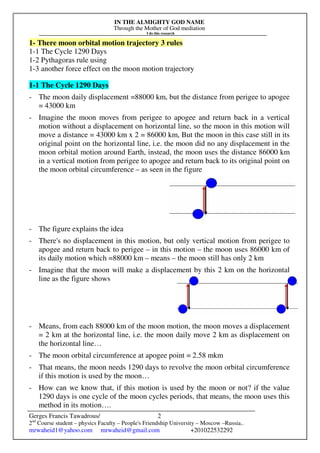 IN THE ALMIGHTY GOD NAME
Through the Mother of God mediation
I do this research
Gerges Francis Tawadrous/
2nd
Course student – physics Faculty – People's Friendship University – Moscow –Russia..
mrwaheid1@yahoo.com mrwaheid@gmail.com +201022532292
2
1- There moon orbital motion trajectory 3 rules
1-1 The Cycle 1290 Days
1-2 Pythagoras rule using
1-3 another force effect on the moon motion trajectory
1-1 The Cycle 1290 Days
- The moon daily displacement =88000 km, but the distance from perigee to apogee
= 43000 km
- Imagine the moon moves from perigee to apogee and return back in a vertical
motion without a displacement on horizontal line, so the moon in this motion will
move a distance = 43000 km x 2 = 86000 km, But the moon in this case still in its
original point on the horizontal line, i.e. the moon did no any displacement in the
moon orbital motion around Earth, instead, the moon uses the distance 86000 km
in a vertical motion from perigee to apogee and return back to its original point on
the moon orbital circumference – as seen in the figure
- The figure explains the idea
- There's no displacement in this motion, but only vertical motion from perigee to
apogee and return back to perigee – in this motion – the moon uses 86000 km of
its daily motion which =88000 km – means – the moon still has only 2 km
- Imagine that the moon will make a displacement by this 2 km on the horizontal
line as the figure shows
- Means, from each 88000 km of the moon motion, the moon moves a displacement
= 2 km at the horizontal line, i.e. the moon daily move 2 km as displacement on
the horizontal line…
- The moon orbital circumference at apogee point = 2.58 mkm
- That means, the moon needs 1290 days to revolve the moon orbital circumference
if this motion is used by the moon…
- How can we know that, if this motion is used by the moon or not? if the value
1290 days is one cycle of the moon cycles periods, that means, the moon uses this
method in its motion….
 