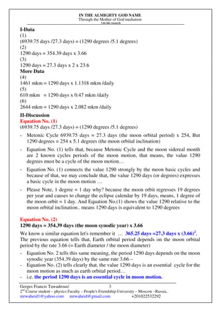 IN THE ALMIGHTY GOD NAME
Through the Mother of God mediation
I do this research
Gerges Francis Tawadrous/
2nd
Course student – physics Faculty – People's Friendship University – Moscow –Russia..
mrwaheid1@yahoo.com mrwaheid@gmail.com +201022532292
3
I-Data
(1)
(6939.75 days /27.3 days) = (1290 degrees /5.1 degrees)
(2)
1290 days = 354.39 days x 3.66
(3)
1290 days = 27.3 days x 2 x 23.6
More Data
(4)
1461 mkm = 1290 days x 1.1318 mkm /daily
(5)
610 mkm = 1290 days x 0.47 mkm /daily
(6)
2644 mkm = 1290 days x 2.082 mkm /daily
II-Discussion
Equation No. (1)
(6939.75 days /27.3 days) = (1290 degrees /5.1 degrees)
- Metonic Cycle 6939.75 days = 27.3 days (the moon orbital period) x 254, But
1290 degrees = 254 x 5.1 degrees (the moon orbital inclination)
- Equation No. (1) tells that, because Metonic Cycle and the moon sidereal month
are 2 known cycles periods of the moon motion, that means, the value 1290
degrees must be a cycle of the moon motion…
- Equation No. (1) connects the value 1290 strongly by the moon basic cycles and
because of that, we may conclude that, the value 1290 days (or degrees) expresses
a basic cycle in the moon motion …
- Please Note, 1 degree = 1 day why? because the moon orbit regresses 19 degrees
per year and causes to change the eclipse calendar by 19 days, means, 1 degree of
the moon orbit = 1 day. And Equation No.(1) shows the value 1290 relative to the
moon orbital inclination.. means 1290 days is equivalent to 1290 degrees
Equation No. (2)
1290 days = 354.39 days (the moon synodic year) x 3.66
We know a similar equation let's remember it … 365.25 days =27.3 days x (3.66)2
,
The previous equation tells that, Earth orbital period depends on the moon orbital
period by the rate 3.66 (= Earth diameter / the moon diameter)
- Equation No. 2 tells this same meaning, the period 1290 days depends on the moon
synodic year (354.39 days) by the same rate 3.66 –
- Equation No. (2) tells clearly that, the value 1290 days is an essential cycle for the
moon motion as much as earth orbital period…
- i.e. the period 1290 days is an essential cycle in moon motion.
 