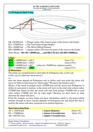 IN THE ALMIGHTY GOD NAME
Through the Mother of God mediation
I do this research
Gerges Francis Tawadrous/
2nd
Course student – physics Faculty – People's Friendship University – Moscow –Russia..
mrwaheid1@yahoo.com mrwaheid@gmail.com +201022532292
5
1-2 Pythagoras Rule Using
EB =363000 km = Perigee radius (The nearest point of the moon to the Earth)
EC= 378000 km = The Total Solar Eclipse Radius
EG= 384000 km = The Moon Orbital Distance
ED= 406000 km = Apogee radius (The most far point of the moon to the Earth)
(Note Please AB= BC= 86000 km….. and BR=CR also AD=BD=43000km)
I-Data
(EB)2
+ (86000 km)2
= (EC)2
(error 1%)
(EC)2
+ (86000 km)2
= (EG)2
(error 0.5%)
(EG)2
+ (86000 km)2
= (S)2
(where S= 394000 km- unknown point)
(S)2
+ (86000 km)2
= (ED)2
(error 0.7%)
II-Discussion
The points are created based on each other by Pythagoras rule, so let's ask
Is this way by which the moon moves?
i.e.
does the moon depend on Pythagoras rule to define each next point the moon will
move to? Still we don't know by which angle? We know the distance only!!
Means, if the moon in perigee point (363000 km) and the moon uses Pythagoras to
define its next point in motion, so the moon will move to the total solar eclipse radius
(378000 km), based on that, the moon will start from perigee (363000 km) to total
solar eclipse (378000 km) but by what angle? Because we don't know in what
direction the moon will move…
From this triangle, we have learnt one basic information which is, the moon orbital
motions through its basic 4 points depends on Pythagoras rule and which this rule is
used by the moon with more extension in its motion trajectory…
Data Interesting Data
AC = 120536 km = Saturn Diameter (Error 1%)
EC = 378000 km = Saturn Circumference (Error 1%)
AE= 449378.3 km = Jupiter Circumference
 