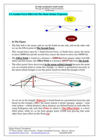 IN THE ALMIGHTY GOD NAME
Through the Mother of God mediation
I do this research
Gerges Francis Tawadrous/
2nd
Course student – physics Faculty – People's Friendship University – Moscow –Russia..
mrwaheid1@yahoo.com mrwaheid@gmail.com +201022532292
7
1-3 Another Force Effect On The Moon Motion Trajectory
- In The Figure
- The blue ball is the moon, and we see the Earth on one side, and on the other side
we see the Effect point of The Second Force,
- This second force must be = Earth Gravity Force, so Earth force causes the moon
to move 88000 km and the second force causes the moon to move also 88000 km
- The Effect Point is found on a distance = 43000 km from apogee radius (r=0.406
mkm) and that means, this Effect Point at a distance 449197 km from The Earth
- The effect point I have discovered in the moon orbital triangle because this point
was an essential point to create this triangle, i.e. there's a geometrical necessity in
the moon orbital triangle to use this point, based on which the triangle is built
- As we see in the triangle, Point (A) is found based on a geometrical necessity and
based on this triangle (AEC) the moon motion 4 points (perigee- apogee – total
solar eclipse – orbital distance), these distances are defined based on each other by
using Pythagoras rule, tells that (Point A) which is (The Effect Point), is a force
effect point, while it's so far from apogee point (43000 km) proving that some
other force must effect on this Point (A)
 