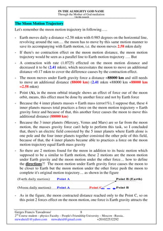 IN THE ALMIGHTY GOD NAME
Through the Mother of God mediation
I do this research
Gerges Francis Tawadrous/
2nd
Course student – physics Faculty – People's Friendship University – Moscow –Russia..
mrwaheid1@yahoo.com mrwaheid@gmail.com +201022532292
8
The Moon Motion Trajectory
Let's remember the moon motion trajectory in following…..
- Earth moves daily a distance =2.58 mkm with 0.985 degrees on the horizontal line,
revolving around the sun…. the moon has to move by this same motion manner to
save its accompanying with Earth motion, i.e. the moon moves 2.58 mkm daily
- If there's no contraction effect on the moon motion distance, the moon motion
trajectory would be seen as a parallel line to Earth motion trajectory …. But
- A contraction with rate (1.0725) effected on the moon motion distance and
decreased it to be (2.41 mkm), which necessitates the moon to move an additional
distance =0.17 mkm to cover the difference causes by the contraction effect.
- The moon moves under Earth gravity force a distance =88000 km and still needs
to move an additional distance (88000 km) (2.41 mkm +88000 km +88000 km
=2.58 mkm)
- Point (A), in the moon orbital triangle shows an effect of force our of the moon
orbit, means, this effect must be done by another force and not by Earth force
- Because the 4 inner planets masses = Earth mass (error1%), I suppose that, these 4
inner planets masses total practices a force on the moon motion trajectory = Earth
gravity force and because of that, this another force causes the moon to move this
additional distance (88000 km)
- Because the 3 inner planets (Mercury, Venus and Mars) are so far from the moon
motion, the masses gravity force can't help to perform this task, so I concluded
that, there's an electric field consisted by the 5 inner planets where Earth alone is
one pole and the four inner planets together consisted the other pole of this field,
because of that, the 4 inner planets became able to practices a force on the moon
motion trajectory equal Earth mass gravity
- So there are 2 motions found for the moon in addition to its basic motion which
supposed to be a similar to Earth motion, these 2 motions are the moon motion
under Earth gravity and the moon motion under the other force… how to define
the directions?! The moon motion under Earth gravity force causes the moon to
be closer to Earth but the moon motion under the other force push the moon to
complete it's original motion trajectory… as shown in the figure
- As in the figure, the moon contracted distance reached only to the Point C, so on
this point 2 forces effect on the moon motion, one force is Earth gravity attracts the
 