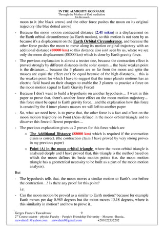 IN THE ALMIGHTY GOD NAME
Through the Mother of God mediation
I do this research
Gerges Francis Tawadrous/
2nd
Course student – physics Faculty – People's Friendship University – Moscow –Russia..
mrwaheid1@yahoo.com mrwaheid@gmail.com +201022532292
9
moon to it (the black arrow) and the other force pushes the moon on its original
trajectory (the blue dotted arrow)
- Because the moon motion contracted distance (2.41 mkm) is a displacement on
the Earth orbital circumference (as Earth motion), so this motion is not seen by us
because it's a displacement on the Earth Orbital Circumference, and because the
other force pushes the moon to move along its motion original trajectory with an
additional distance (88000 km) so this distance also isn't seen by us, where we see
only the moon displacement (88000 km) which is done by Earth gravity force.
- The previous explanation is almost a trustee one, because the contraction effect is
proved strongly by different distances in the solar system… the basic weaken point
is the distances… because the 3 planets are so far from the moon and spite the
masses are equal the effect can't be equal because of the high distances… this is
the weaken point for which I have to suggest that the inner planets motions has an
electric field based on their charges to enable the 3 planets to practice a force on
the moon motion (equal to Earth Gravity Force)
- Because I don't want to build a hypothesis on another hypothesis… I want in this
paper to prove that, there's another force effect on the moon motion trajectory…
this force must be equal to Earth gravity force…and the explanation how this force
is created by the 4 inner planets masses we will left to another paper
- So, what we need here, is to prove that, the other force is a fact and effect on the
moon motion trajectory on Point (A)as defined in the moon orbital triangle and to
discover this force different properties…
- The previous explanation gives us 2 proves for this force which are
o The Additional Distance (88000 km) which is required if the contraction
claim is correct. (the contraction claim I have proved by very strong proves
in my previous paper)
o Point (A) in the moon orbital triangle where the moon orbital triangle is
analyzed deeply and I have proved that, this triangle is the method based on
which the moon defines its basic motion points (i.e. the moon motion
triangle has a geometrical necessity to be built as a part of the moon motion
analysis).
But
- The hypothesis tells that, the moon moves a similar motion to Earth's one before
the contraction…! Is there any proof for this point?
i.e.
- Can the moon motion be proved as a similar to Earth motion? because for example
Earth moves per day 0.985 degrees but the moon moves 13.18 degrees, where is
this similarity in motion? and how to prove it..
 