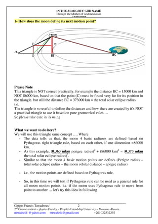 IN THE ALMIGHTY GOD NAME
Through the Mother of God mediation
I do this research
Gerges Francis Tawadrous/
2nd
Course student – physics Faculty – People's Friendship University – Moscow –Russia..
mrwaheid1@yahoo.com mrwaheid@gmail.com +201022532292
2
1- How does the moon define its next motion point?
Please Note
This triangle is NOT correct practically, for example the distance BC = 15000 km and
NOT 86000 km, based on that the point (C) must be found very far for its position in
the triangle, but still the distance EC = 373000 km = the total solar eclipse radius
i.e.
The triangle is so useful to define the distances and how there are created by it's NOT
a practical triangle to use it based on pure geometrical rules …
So please take care in its using
What we want to do here?
We will use this triangle same concept …. Where
- The data tells us that, the moon 4 basic radiuses are defined based on
Pythagoras right triangle rule, based on each other, if one dimension =86000
km,
- As this example, (0.363 mkm perigee radius)2
+ (86000 km)2
= (0.373 mkm
the total solar eclipse radius)2
.
- Similar to that the moon 4 basic motion points are defines (Perigee radius –
total solar eclipse radius – the moon orbital distance – apogee radius)
- i.e., the motion points are defined based on Pythagoras rule,
- So, in this time we will test if Pythagoras rule can be used as a general rule for
all moon motion points, i.e. if the moon uses Pythagoras rule to move from
point to another … let's try this idea in following
 