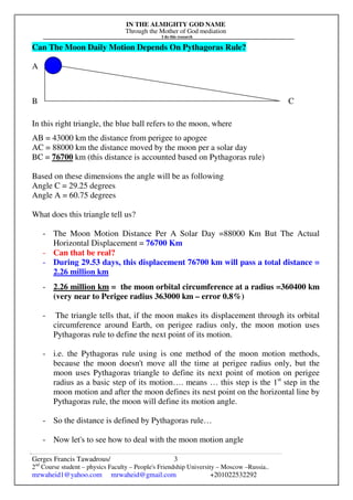 IN THE ALMIGHTY GOD NAME
Through the Mother of God mediation
I do this research
Gerges Francis Tawadrous/
2nd
Course student – physics Faculty – People's Friendship University – Moscow –Russia..
mrwaheid1@yahoo.com mrwaheid@gmail.com +201022532292
3
Can The Moon Daily Motion Depends On Pythagoras Rule?
A
B C
In this right triangle, the blue ball refers to the moon, where
AB = 43000 km the distance from perigee to apogee
AC = 88000 km the distance moved by the moon per a solar day
BC = 76700 km (this distance is accounted based on Pythagoras rule)
Based on these dimensions the angle will be as following
Angle C = 29.25 degrees
Angle A = 60.75 degrees
What does this triangle tell us?
- The Moon Motion Distance Per A Solar Day =88000 Km But The Actual
Horizontal Displacement = 76700 Km
- Can that be real?
- During 29.53 days, this displacement 76700 km will pass a total distance =
2.26 million km
- 2.26 million km = the moon orbital circumference at a radius =360400 km
(very near to Perigee radius 363000 km – error 0.8%)
- The triangle tells that, if the moon makes its displacement through its orbital
circumference around Earth, on perigee radius only, the moon motion uses
Pythagoras rule to define the next point of its motion.
- i.e. the Pythagoras rule using is one method of the moon motion methods,
because the moon doesn't move all the time at perigee radius only, but the
moon uses Pythagoras triangle to define its next point of motion on perigee
radius as a basic step of its motion…. means … this step is the 1st
step in the
moon motion and after the moon defines its nest point on the horizontal line by
Pythagoras rule, the moon will define its motion angle.
- So the distance is defined by Pythagoras rule…
- Now let's to see how to deal with the moon motion angle
 