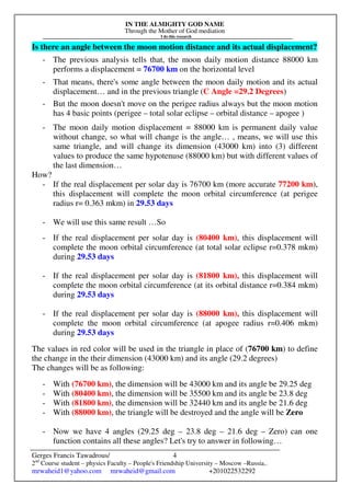 IN THE ALMIGHTY GOD NAME
Through the Mother of God mediation
I do this research
Gerges Francis Tawadrous/
2nd
Course student – physics Faculty – People's Friendship University – Moscow –Russia..
mrwaheid1@yahoo.com mrwaheid@gmail.com +201022532292
4
Is there an angle between the moon motion distance and its actual displacement?
- The previous analysis tells that, the moon daily motion distance 88000 km
performs a displacement = 76700 km on the horizontal level
- That means, there's some angle between the moon daily motion and its actual
displacement… and in the previous triangle (C Angle =29.2 Degrees)
- But the moon doesn't move on the perigee radius always but the moon motion
has 4 basic points (perigee – total solar eclipse – orbital distance – apogee )
- The moon daily motion displacement = 88000 km is permanent daily value
without change, so what will change is the angle… , means, we will use this
same triangle, and will change its dimension (43000 km) into (3) different
values to produce the same hypotenuse (88000 km) but with different values of
the last dimension…
How?
- If the real displacement per solar day is 76700 km (more accurate 77200 km),
this displacement will complete the moon orbital circumference (at perigee
radius r= 0.363 mkm) in 29.53 days
- We will use this same result …So
- If the real displacement per solar day is (80400 km), this displacement will
complete the moon orbital circumference (at total solar eclipse r=0.378 mkm)
during 29.53 days
- If the real displacement per solar day is (81800 km), this displacement will
complete the moon orbital circumference (at its orbital distance r=0.384 mkm)
during 29.53 days
- If the real displacement per solar day is (88000 km), this displacement will
complete the moon orbital circumference (at apogee radius r=0.406 mkm)
during 29.53 days
The values in red color will be used in the triangle in place of (76700 km) to define
the change in the their dimension (43000 km) and its angle (29.2 degrees)
The changes will be as following:
- With (76700 km), the dimension will be 43000 km and its angle be 29.25 deg
- With (80400 km), the dimension will be 35500 km and its angle be 23.8 deg
- With (81800 km), the dimension will be 32440 km and its angle be 21.6 deg
- With (88000 km), the triangle will be destroyed and the angle will be Zero
- Now we have 4 angles (29.25 deg – 23.8 deg – 21.6 deg – Zero) can one
function contains all these angles? Let's try to answer in following…
 