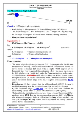 IN THE ALMIGHTY GOD NAME
Through the Mother of God mediation
I do this research
Gerges Francis Tawadrous/
2nd
Course student – physics Faculty – People's Friendship University – Moscow –Russia..
mrwaheid1@yahoo.com mrwaheid@gmail.com +201022532292
6
The Moon Motion Angle Definition?
A (60.75)
(29.25)
B C
C angle = 29.25 degrees, please remember
- Earth during 29.53 days moves (29.53 x 0.985 degrees) = 29.2 degrees
- The moon during 29.53 days moves (29.53 x 13.18 deg.) = 29.2 deg +360 deg.
- i.e. the angle 29.2 degrees is Earth & moon motions harmony reference,
- How can these angles help us?
Equation No. 1
- 29.25 degrees /12.19 degrees = 0.416
But
- 0.526 degrees x 0.8 degrees = 0.416 degrees2
(error 1%)
Where
- 0.526 degrees = the mars motion per solar day
- 0.8 degrees = Uranus orbital inclination
And
- 12.195 degrees = 13.18 degrees – 0.985 degrees
Please remember
- The moon original motion trajectory was 0.985 degrees per solar day because
the moon was moving a motion very similar to the Earth motion, means, the
moon moves a distance 2.58 mkm with an angle =0.985 degrees on the
horizontal line – but because of the contraction effect – the moon has to move
its daily displacement (88000 km) under the Earth gravity force and the other
additional distance (88000 km) which is done under the 4 inner planets masses
total gravity force (or electric field force), these 2 additional distances motion
causes the moon motion angle to be 13.18 degrees with additional 12.195
degrees
- Equation no. (1) shows clearly that, the additional angle (12.195 degrees) is
used independently from the moon motion original angle (0.985 degrees)
- By this additional angle 12.195 deg. The Moon And Mars Motions are
interacted by a direct effect of Uranus orbital inclination (0.8 degrees)..
- That explains the strong interaction we have found between the moon and Mars
motions, where 13.18 degrees (the moon motions degrees daily) = 0.526 deg
(the Mars motion degrees daily) x 25.2 (where 25.2 deg = Mars axial tilt, and
also (1/0.526 deg) = 1.9 deg = Mars orbital inclination, it's clearly 2 motions
almost depend on each other.
 