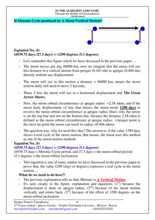 IN THE ALMIGHTY GOD NAME
Through the Mother of God mediation
I do this research
Gerges Francis Tawadrous/
2nd
Course student – physics Faculty – People's Friendship University – Moscow –Russia..
mrwaheid1@yahoo.com mrwaheid@gmail.com +201022532292
8
Is Metonic Cycle produced by A Moon Vertical Motion?
Equation No. (I)
(6939.75 days /27.3 days) = (1290 degrees /5.1 degrees)
- Let's remember this figure which we have discussed in the previous paper….
- The moon moves per day 88000 km, now we imagine that the moon will use
this distance in a vertical motion from perigee (0.363 mk) to apogee (0.406 mk)
directly without any displacement
- The moon will use in this motion a distance = 86000 km, means the moon
motion daily still need to move 2 km only,
- These 2 km, the moon will use in a horizontal displacement and The Great
Arrow Shows,
- Now, the moon orbital circumference at apogee radius =2.58 mkm, and if the
moon daily displacement =2 km, that means, the moon needs 1290 days to
revolve the moon orbital circumference at apogee radius (that's why the arrow
is on the top line and not on the bottom line, because the distance 2.58 mkm is
defined as the moon orbital circumference at apogee radius. (Apogee point is
the most far point the moon can reach its radius =0.406 mkm).
- The question was, why we need this idea? The answer is, if the value 1290 days
shows a real cycle of the moon motion, that means, the moon uses this method
as one of the moon motion methods
Equation No. (I)
(6939.75 days /27.3 days) = (1290 degrees /5.1 degrees)
(6939.75 days = Metonic Cycle period, and 27.3 days = the moon orbital period)
(5.1 degrees = the moon orbital inclination)
- This equation is one of many similar we have discussed in the previous paper to
prove that, the value 1290 (days or degrees) expresses a real cycle in the moon
motion…
What do we need to do here?!
- The previous explanation tells us that, Metonic is A Vertical Motion
- It's seen clearly in the figure, explanation and equations, (1st
) because the
displacement is done on apogee radius, (2nd
) because of the moon motion
vertically and return back, (3rd
) because of the effect of 1290 degrees on the
moon orbital inclination
 