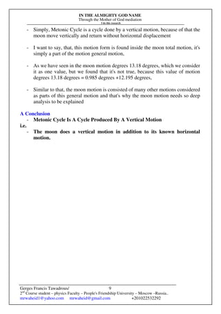 IN THE ALMIGHTY GOD NAME
Through the Mother of God mediation
I do this research
Gerges Francis Tawadrous/
2nd
Course student – physics Faculty – People's Friendship University – Moscow –Russia..
mrwaheid1@yahoo.com mrwaheid@gmail.com +201022532292
9
- Simply, Metonic Cycle is a cycle done by a vertical motion, because of that the
moon move vertically and return without horizontal displacement
- I want to say, that, this motion form is found inside the moon total motion, it's
simply a part of the motion general motion,
- As we have seen in the moon motion degrees 13.18 degrees, which we consider
it as one value, but we found that it's not true, because this value of motion
degrees 13.18 degrees = 0.985 degrees +12.195 degrees,
- Similar to that, the moon motion is consisted of many other motions considered
as parts of this general motion and that's why the moon motion needs so deep
analysis to be explained
A Conclusion
- Metonic Cycle Is A Cycle Produced By A Vertical Motion
i.e.
- The moon does a vertical motion in addition to its known horizontal
motion.
 