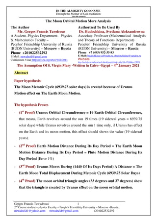 IN THE ALMIGHTY GOD NAME
Through the Mother of God mediation
I do this research
Gerges Francis Tawadrous/
2nd
Course student – physics Faculty – People's Friendship University – Moscow –Russia..
mrwaheid1@yahoo.com mrwaheid@gmail.com +201022532292
1
The Moon Orbital Motion More Analysis
The Author Authorized To Be Used By
Mr. Gerges Francis Tawdrous
A Student–Physics Department- Physics
& Mathematics Faculty –
Peoples' Friendship University of Russia
(RUDN University) – Moscow – Russia
Dr. Budochkina, Svetlana Aleksandrovna
Associate Professor (Mathematical Analysis
and Theory of Functions Department)
Peoples' Friendship University of Russia
(RUDN University) – Moscow – Russia
Phone +201022532292
E-Mail: mrwaheid@gmail.com
Curriculum Vitae http://vixra.org/abs/1902.0044
Phone +7 (495) 952-35-83
E-Mail: budochkina-sa@rudn.ru, sbudotchkina@yandex.ru
Website
http://web-local.rudn.ru/web-local/prep/rj/index.php?id=2944&p=19024
The Assumption Of S. Virgin Mary -Written in Cairo –Egypt – 4th
January 2021
Abstract
Paper hypothesis:
The Moon Metonic Cycle (6939.75 solar days) is created because of Uranus
Motion effect on The Earth Moon Motion.
The hypothesis Proves
- (1st
Proof) Uranus Orbital Circumference = 19 Earth Orbital Circumference,
that means, Earth revolves around the sun 19 times (19 sidereal years = 6939.75
solar days) while Uranus revolves around the sun 1 time only, if Uranus has effect
on the Earth and its moon motion, this effect should shows the value (19 sidereal
years).
- (2nd
Proof) Earth Motion Distance During Its Day Period = The Earth Moon
Motion Distance During Its Day Period = Pluto Motion Distance During Its
Day Period (Error 1%)
- (3rd
Proof) Uranus Moves During (1440 Of Its Days Period) A Distance = The
Earth Moon Total Displacement During Metonic Cycle (6939.75 Solar Days)
- (4th
Proof) The moon orbital triangle angles (33 degrees and 37 degrees) show
that the triangle is created by Uranus effect on the moon orbital motion.
 