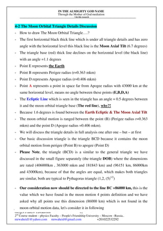 IN THE ALMIGHTY GOD NAME
Through the Mother of God mediation
I do this research
Gerges Francis Tawadrous/
2nd
Course student – physics Faculty – People's Friendship University – Moscow –Russia..
mrwaheid1@yahoo.com mrwaheid@gmail.com +201022532292
12
4-2 The Moon Orbital Triangle Details Discussion
- How to draw The Moon Orbital Triangle….?
- The first horizontal black thick line which is under all triangle details and has zero
angle with the horizontal level this black line is the Moon Axial Tilt (6.7 degrees)
- The triangle base (red) thick line declines on the horizontal level (the black line)
with an angle =1.1 degrees
- Point E represents the Earth
- Point B represents Perigee radius (r=0.363 mkm)
- Point D represents Apogee radius (r=0.406 mkm)
- Point A represents a point in space far from Apogee radius with 43000 km at the
same horizontal level, means no angle between these points (E,B,D,A)
- The Ecliptic Line which is seen in the triangle has an angle = 0.5 degrees between
it and the moon orbital triangle base (The red line), why?!
- Because 1.6 degrees is found between the Earth Ecliptic & The Moon Axial Tilt
- The moon orbital motion is ranged between the point (B) (Perigee radius r=0.363
mkm) and the point D (Apogee radius =0.406 mkm).
- We will discuss the triangle details in full analysis one after one – but – at first
- Our basic discussion triangle is the triangle BCD because it contains the moon
orbital motion from perigee (Point B) to apogee (Point D)
- Please Note, the triangle (BCD) is a similar to the general triangle we have
discussed in the small figure separately (the triangle DOB) where the dimensions
are rated (406000km , 363000 mkm and 181843 km) and (96151 km, 86000km
and 43000km), because of that the angles are equal, which makes both triangles
are similar, both are typical to Pythagoras triangle (1,2, (5)1/2
)
- Our consideration now should be directed to the line BC =86000 km, this is the
value which we have found in the moon motion 4 points definition and we have
asked why all points use this dimension (86000 km) which is not found in the
moon orbital motion data, let's consider it in following
 