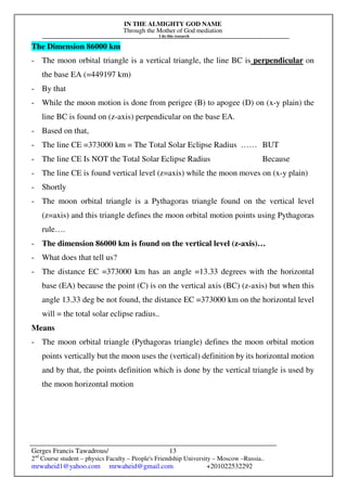IN THE ALMIGHTY GOD NAME
Through the Mother of God mediation
I do this research
Gerges Francis Tawadrous/
2nd
Course student – physics Faculty – People's Friendship University – Moscow –Russia..
mrwaheid1@yahoo.com mrwaheid@gmail.com +201022532292
13
The Dimension 86000 km
- The moon orbital triangle is a vertical triangle, the line BC is perpendicular on
the base EA (=449197 km)
- By that
- While the moon motion is done from perigee (B) to apogee (D) on (x-y plain) the
line BC is found on (z-axis) perpendicular on the base EA.
- Based on that,
- The line CE =373000 km = The Total Solar Eclipse Radius …… BUT
- The line CE Is NOT the Total Solar Eclipse Radius Because
- The line CE is found vertical level (z=axis) while the moon moves on (x-y plain)
- Shortly
- The moon orbital triangle is a Pythagoras triangle found on the vertical level
(z=axis) and this triangle defines the moon orbital motion points using Pythagoras
rule….
- The dimension 86000 km is found on the vertical level (z-axis)…
- What does that tell us?
- The distance EC =373000 km has an angle =13.33 degrees with the horizontal
base (EA) because the point (C) is on the vertical axis (BC) (z-axis) but when this
angle 13.33 deg be not found, the distance EC =373000 km on the horizontal level
will = the total solar eclipse radius..
Means
- The moon orbital triangle (Pythagoras triangle) defines the moon orbital motion
points vertically but the moon uses the (vertical) definition by its horizontal motion
and by that, the points definition which is done by the vertical triangle is used by
the moon horizontal motion
 