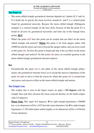 IN THE ALMIGHTY GOD NAME
Through the Mother of God mediation
I do this research
Gerges Francis Tawadrous/
2nd
Course student – physics Faculty – People's Friendship University – Moscow –Russia..
mrwaheid1@yahoo.com mrwaheid@gmail.com +201022532292
14
The Point (A)
- The moon orbital triangle geometrical structure depends on 3 points (E, C and A),
E is Earth (by its gravity the moon revolves around it) and C is a vertical point
found by geometrical necessity. Because the moon orbital triangle (Pythagoras
triangle) is a vertical triangle on the base (EA), because of that the point (C) is
found on (Z-axis) by geometrical necessities and form one of the triangle basic
points. BUT
- What's the point (A)? how this point can be created and can effect on the moon
orbital triangle and motion?! Where this point is far from apogee radius with
43000 km and the moon can't move beyond the apogee radius, and can never reach
to this point (A). So how this point is found and why it has an effect on the moon
orbital triangle and motion?! So this point (A) raises an essential question in the
moon orbital triangle geometrical structure analysis.
But
- Geometrically the point (A) is one pillar of the moon orbital triangle pillars,
means, the geometrical structure forces us to accept the massive importance of the
point (A) and we have to find the reason by which this point (A) is created here
and causes such massive effect on the moon orbital triangle and motion.
The Ecliptic Line
- The ecliptic line is seen in the figure creates an angle = 0.5 degrees with the
triangle base (red line), because the moon axial tilt declines on the Earth ecliptic
with (1.6 degrees).
- Please Note, This angle (0.5 degrees), If its right triangle hypotenuse =396800
km, so its dimension will be =3475 km (the moon diameter), but if its right triangle
hypotenuse =1.392 mkm (lunar umbra length), so its dimension will be =12104 km
(Venus diameter).
 