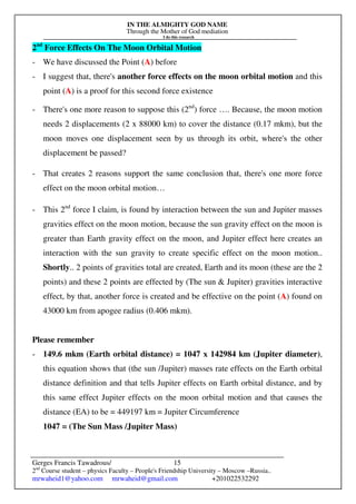 IN THE ALMIGHTY GOD NAME
Through the Mother of God mediation
I do this research
Gerges Francis Tawadrous/
2nd
Course student – physics Faculty – People's Friendship University – Moscow –Russia..
mrwaheid1@yahoo.com mrwaheid@gmail.com +201022532292
15
2nd
Force Effects On The Moon Orbital Motion
- We have discussed the Point (A) before
- I suggest that, there's another force effects on the moon orbital motion and this
point (A) is a proof for this second force existence
- There's one more reason to suppose this (2nd
) force …. Because, the moon motion
needs 2 displacements (2 x 88000 km) to cover the distance (0.17 mkm), but the
moon moves one displacement seen by us through its orbit, where's the other
displacement be passed?
- That creates 2 reasons support the same conclusion that, there's one more force
effect on the moon orbital motion…
- This 2nd
force I claim, is found by interaction between the sun and Jupiter masses
gravities effect on the moon motion, because the sun gravity effect on the moon is
greater than Earth gravity effect on the moon, and Jupiter effect here creates an
interaction with the sun gravity to create specific effect on the moon motion..
Shortly.. 2 points of gravities total are created, Earth and its moon (these are the 2
points) and these 2 points are effected by (The sun & Jupiter) gravities interactive
effect, by that, another force is created and be effective on the point (A) found on
43000 km from apogee radius (0.406 mkm).
Please remember
- 149.6 mkm (Earth orbital distance) = 1047 x 142984 km (Jupiter diameter),
this equation shows that (the sun /Jupiter) masses rate effects on the Earth orbital
distance definition and that tells Jupiter effects on Earth orbital distance, and by
this same effect Jupiter effects on the moon orbital motion and that causes the
distance (EA) to be = 449197 km = Jupiter Circumference
1047 = (The Sun Mass /Jupiter Mass)
 