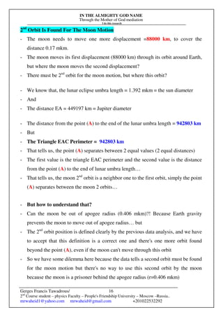 IN THE ALMIGHTY GOD NAME
Through the Mother of God mediation
I do this research
Gerges Francis Tawadrous/
2nd
Course student – physics Faculty – People's Friendship University – Moscow –Russia..
mrwaheid1@yahoo.com mrwaheid@gmail.com +201022532292
16
2nd
Orbit Is Found For The Moon Motion
- The moon needs to move one more displacement =88000 km, to cover the
distance 0.17 mkm.
- The moon moves its first displacement (88000 km) through its orbit around Earth,
but where the moon moves the second displacement?
- There must be 2nd
orbit for the moon motion, but where this orbit?
- We know that, the lunar eclipse umbra length = 1.392 mkm = the sun diameter
- And
- The distance EA = 449197 km = Jupiter diameter
- The distance from the point (A) to the end of the lunar umbra length = 942803 km
- But
- The Triangle EAC Perimeter = 942803 km
- That tells us, the point (A) separates between 2 equal values (2 equal distances)
- The first value is the triangle EAC perimeter and the second value is the distance
from the point (A) to the end of lunar umbra length…
- That tells us, the moon 2nd
orbit is a neighbor one to the first orbit, simply the point
(A) separates between the moon 2 orbits…
- But how to understand that?
- Can the moon be out of apogee radius (0.406 mkm)?! Because Earth gravity
prevents the moon to move out of apogee radius… but
- The 2nd
orbit position is defined clearly by the previous data analysis, and we have
to accept that this definition is a correct one and there's one more orbit found
beyond the point (A), even if the moon can't move through this orbit
- So we have some dilemma here because the data tells a second orbit must be found
for the moon motion but there's no way to use this second orbit by the moon
because the moon is a prisoner behind the apogee radius (r=0.406 mkm)
 
