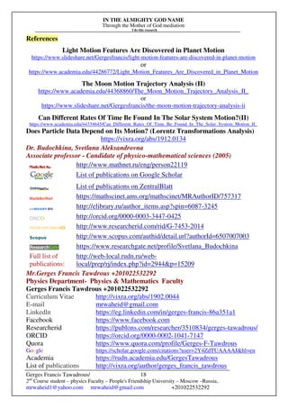 IN THE ALMIGHTY GOD NAME
Through the Mother of God mediation
I do this research
Gerges Francis Tawadrous/
2nd
Course student – physics Faculty – People's Friendship University – Moscow –Russia..
mrwaheid1@yahoo.com mrwaheid@gmail.com +201022532292
18
References
Light Motion Features Are Discovered in Planet Motion
https://www.slideshare.net/Gergesfrancis/light-motion-features-are-discovered-in-planet-motion
or
https://www.academia.edu/44286772/Light_Motion_Features_Are_Discovered_in_Planet_Motion
The Moon Motion Trajectory Analysis (II)
https://www.academia.edu/44368860/The_Moon_Motion_Trajectory_Analysis_II_
or
https://www.slideshare.net/Gergesfrancis/the-moon-motion-trajectory-analysis-ii
Can Different Rates Of Time Be Found In The Solar System Motion?(II)
https://www.academia.edu/44334645/Can_Different_Rates_Of_Time_Be_Found_In_The_Solar_System_Motion_II_
Does Particle Data Depend on Its Motion? (Lorentz Transformations Analysis)
https://vixra.org/abs/1912.0134
Dr. Budochkina, Svetlana Aleksandrovna
Associate professor - Candidate of physico-mathematical sciences (2005)
http://www.mathnet.ru/eng/person22119
List of publications on Google Scholar
List of publications on ZentralBlatt
https://mathscinet.ams.org/mathscinet/MRAuthorID/757317
http://elibrary.ru/author_items.asp?spin=6087-3245
http://orcid.org/0000-0003-3447-0425
http://www.researcherid.com/rid/G-7453-2014
http://www.scopus.com/authid/detail.url?authorId=6507007003
https://www.researchgate.net/profile/Svetlana_Budochkina
Full list of
publications:
http://web-local.rudn.ru/web-
local/prep/rj/index.php?id=2944&p=15209
Mr.Gerges Francis Tawdrous +201022532292
Physics Department- Physics & Mathematics Faculty
Gerges Francis Tawdrous +201022532292
Curriculum Vitae http://vixra.org/abs/1902.0044
E-mail mrwaheid@gmail.com
Linkedln https://eg.linkedin.com/in/gerges-francis-86a351a1
Facebook https://www.facebook.com
Researcherid https://publons.com/researcher/3510834/gerges-tawadrous/
ORCID https://orcid.org/0000-0002-1041-7147
Quora https://www.quora.com/profile/Gerges-F-Tawdrous
Google https://scholar.google.com/citations?user=2Y4ZdTUAAAAJ&hl=en
Academia https://rudn.academia.edu/GergesTawadrous
List of publications http://vixra.org/author/gerges_francis_tawdrous
 