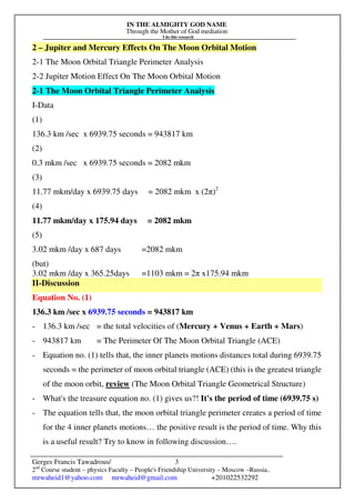 IN THE ALMIGHTY GOD NAME
Through the Mother of God mediation
I do this research
Gerges Francis Tawadrous/
2nd
Course student – physics Faculty – People's Friendship University – Moscow –Russia..
mrwaheid1@yahoo.com mrwaheid@gmail.com +201022532292
3
2 – Jupiter and Mercury Effects On The Moon Orbital Motion
2-1 The Moon Orbital Triangle Perimeter Analysis
2-2 Jupiter Motion Effect On The Moon Orbital Motion
2-1 The Moon Orbital Triangle Perimeter Analysis
I-Data
(1)
136.3 km /sec x 6939.75 seconds = 943817 km
(2)
0.3 mkm /sec x 6939.75 seconds = 2082 mkm
(3)
11.77 mkm/day x 6939.75 days = 2082 mkm x (2π)2
(4)
11.77 mkm/day x 175.94 days = 2082 mkm
(5)
3.02 mkm /day x 687 days =2082 mkm
(but)
3.02 mkm /day x 365.25days =1103 mkm = 2π x175.94 mkm
II-Discussion
Equation No. (1)
136.3 km /sec x 6939.75 seconds = 943817 km
- 136.3 km /sec = the total velocities of (Mercury + Venus + Earth + Mars)
- 943817 km = The Perimeter Of The Moon Orbital Triangle (ACE)
- Equation no. (1) tells that, the inner planets motions distances total during 6939.75
seconds = the perimeter of moon orbital triangle (ACE) (this is the greatest triangle
of the moon orbit, review (The Moon Orbital Triangle Geometrical Structure)
- What's the treasure equation no. (1) gives us?! It's the period of time (6939.75 s)
- The equation tells that, the moon orbital triangle perimeter creates a period of time
for the 4 inner planets motions… the positive result is the period of time. Why this
is a useful result? Try to know in following discussion….
 