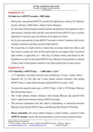 IN THE ALMIGHTY GOD NAME
Through the Mother of God mediation
I do this research
Gerges Francis Tawadrous/
2nd
Course student – physics Faculty – People's Friendship University – Moscow –Russia..
mrwaheid1@yahoo.com mrwaheid@gmail.com +201022532292
4
Equation No. (2)
0.3 mkm /sec x 6939.75 seconds = 2082 mkm
- During this same period (6939.75 seconds) the light known velocity (0.3 mkm/se)
travels a distance =2082 mkm = Jupiter Uranus Distance
- So, the moon orbital triangle perimeter defines the period of time depends on the 4
inner planets velocities total, and this same period of time (6939.75 sec) is used by
light known velocity to pass the distance from Jupiter to Uranus
- So, by this same period of time (6939.75 seconds) we have 2 motions (the first by
4 planets velocities) and (the second by light motion)
- We accept that, if a light motion is found, that can create relativistic effects, and
that causes to create new rates of time and by that we can suppose that 1 second of
light motion is equivalent to 1 solar day of planet motion and based on this
hypothesis we will use the period 6939.75 days (Metonic Cycle period) as a period
of these same 4 inner planets motions to see what useful result we may receive
Equation No. (3)
11.77 mkm/day x 6939.75 days = 2082 mkm x (2π)2
- 11.77 mkm/day = the daily velocities total of (Mercury + Venus + Earth + Mars)
- Equation No. (3) tells that, the 4 inner planets motions distances total during
(6939.75 days) = light motion distance during 6939.75 seconds x (2π)2
- To make this equation more easy, so 6939.75 days = (2π)2
x 175.94 days (Mercury
Day Period) that means ….
- The 4 inner planets motions distances total (during Mercury day period175.94
days) = light motion distance during (6939.75 seconds)
- The previous explanation tells that, there's a dependency or interaction between
Metonic Cycle Period (6939.75 days) and Mercury Day Period 175.94 Days.
- Please remember, the moon orbital triangle is used to define a period of time
(6939.75 seconds), means, the moon data here is used to create a period of time
 