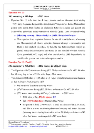 IN THE ALMIGHTY GOD NAME
Through the Mother of God mediation
I do this research
Gerges Francis Tawadrous/
2nd
Course student – physics Faculty – People's Friendship University – Moscow –Russia..
mrwaheid1@yahoo.com mrwaheid@gmail.com +201022532292
5
Equation No. (5)
3.02 mkm /day x 687 days =2082 mkm
- Equation No. (5) tells that, the 4 inner planets motions distances total during
175.94 days (Mercury day period) = the distance Venus moves during Mars orbital
period (687 days), that creates an interaction between Mercury day period and
Mars orbital period and based on that with Metonic Cycle….let's see the following
o (Mercury velocity / Pluto velocity) = (6939.75 days / 687 days)
o This equation is so important because the rate of velocity between Mercury
and Pluto controls all planets velocities because Mercury is the greatest and
Pluto is the smallest velocities, by that, the rate between them control all
planets velocities and motions and based on that the rate between Metonic
Cycle period (6939.75 days) and Mars orbital period (687 days) should be
considered a general rate in the solar system motion.
Equation No. (5) (Part 2)
3.02 mkm /day x 365.25days =1103 mkm = 2π x175.94 mkm
- The Equation tells Venus moves during (365.25 day) a distance = 2π x175.94 mkm
but Mercury day period =175.94 solar days…That means
- The distance 2082 mkm = 1103 mkm x 1.9 (Mars orbital inclination) and because
of that (687 days /365.25 days) =1.9
o We have here 2 motions done by Venus
o (1st
) Venus moves during (365.25 days) a distance = 2π x175.94 mkm
o (2nd
) Venus moves during (687 days) a distance = 2082 mkm
2082 mkm = 2π x 175.94 mkm x 1.9
But 175.94 solar days = Mercury Day Period
the period of time (175.94 days) is used as a distance (175.94 mkm)
and this is a usual relationship between Mercury and Venus because
(Mercury moves during its rotation period 58.66 days a distance =243
mkm But Venus rotation period =243 solar days)
 