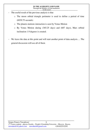 IN THE ALMIGHTY GOD NAME
Through the Mother of God mediation
I do this research
Gerges Francis Tawadrous/
2nd
Course student – physics Faculty – People's Friendship University – Moscow –Russia..
mrwaheid1@yahoo.com mrwaheid@gmail.com +201022532292
6
- The useful result of the previous analysis is that
o The moon orbital triangle perimeter is used to define a period of time
(6939.75 seconds)
o The planets motions interaction is seen by Venus Motion
o By Venus Motion during (365.25 days) and (687 days), Mars orbital
inclination 1.9 degrees is created.
- We leave the data at this point and will start another point of data analysis…. The
general discussion will use all of them
 