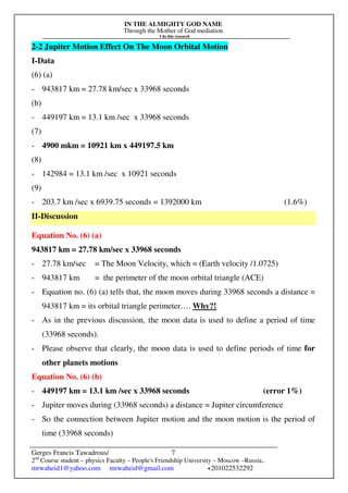 IN THE ALMIGHTY GOD NAME
Through the Mother of God mediation
I do this research
Gerges Francis Tawadrous/
2nd
Course student – physics Faculty – People's Friendship University – Moscow –Russia..
mrwaheid1@yahoo.com mrwaheid@gmail.com +201022532292
7
2-2 Jupiter Motion Effect On The Moon Orbital Motion
I-Data
(6) (a)
- 943817 km = 27.78 km/sec x 33968 seconds
(b)
- 449197 km = 13.1 km /sec x 33968 seconds
(7)
- 4900 mkm = 10921 km x 449197.5 km
(8)
- 142984 = 13.1 km /sec x 10921 seconds
(9)
- 203.7 km /sec x 6939.75 seconds = 1392000 km (1.6%)
II-Discussion
Equation No. (6) (a)
943817 km = 27.78 km/sec x 33968 seconds
- 27.78 km/sec = The Moon Velocity, which = (Earth velocity /1.0725)
- 943817 km = the perimeter of the moon orbital triangle (ACE)
- Equation no. (6) (a) tells that, the moon moves during 33968 seconds a distance =
943817 km = its orbital triangle perimeter…. Why?!
- As in the previous discussion, the moon data is used to define a period of time
(33968 seconds).
- Please observe that clearly, the moon data is used to define periods of time for
other planets motions
Equation No. (6) (b)
- 449197 km = 13.1 km /sec x 33968 seconds (error 1%)
- Jupiter moves during (33968 seconds) a distance = Jupiter circumference
- So the connection between Jupiter motion and the moon motion is the period of
time (33968 seconds)
 