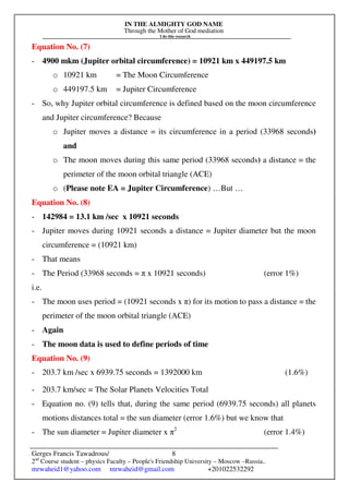 IN THE ALMIGHTY GOD NAME
Through the Mother of God mediation
I do this research
Gerges Francis Tawadrous/
2nd
Course student – physics Faculty – People's Friendship University – Moscow –Russia..
mrwaheid1@yahoo.com mrwaheid@gmail.com +201022532292
8
Equation No. (7)
- 4900 mkm (Jupiter orbital circumference) = 10921 km x 449197.5 km
o 10921 km = The Moon Circumference
o 449197.5 km = Jupiter Circumference
- So, why Jupiter orbital circumference is defined based on the moon circumference
and Jupiter circumference? Because
o Jupiter moves a distance = its circumference in a period (33968 seconds)
and
o The moon moves during this same period (33968 seconds) a distance = the
perimeter of the moon orbital triangle (ACE)
o (Please note EA = Jupiter Circumference) …But …
Equation No. (8)
- 142984 = 13.1 km /sec x 10921 seconds
- Jupiter moves during 10921 seconds a distance = Jupiter diameter but the moon
circumference = (10921 km)
- That means
- The Period (33968 seconds = π x 10921 seconds) (error 1%)
i.e.
- The moon uses period = (10921 seconds x π) for its motion to pass a distance = the
perimeter of the moon orbital triangle (ACE)
- Again
- The moon data is used to define periods of time
Equation No. (9)
- 203.7 km /sec x 6939.75 seconds = 1392000 km (1.6%)
- 203.7 km/sec = The Solar Planets Velocities Total
- Equation no. (9) tells that, during the same period (6939.75 seconds) all planets
motions distances total = the sun diameter (error 1.6%) but we know that
- The sun diameter = Jupiter diameter x π2
(error 1.4%)
 
