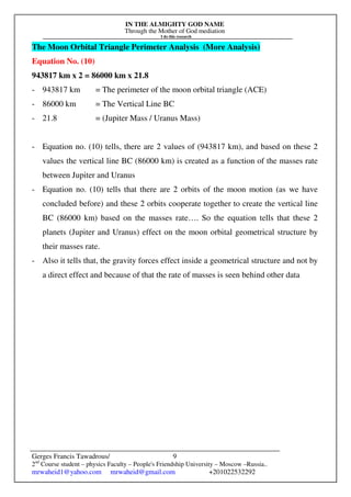 IN THE ALMIGHTY GOD NAME
Through the Mother of God mediation
I do this research
Gerges Francis Tawadrous/
2nd
Course student – physics Faculty – People's Friendship University – Moscow –Russia..
mrwaheid1@yahoo.com mrwaheid@gmail.com +201022532292
9
The Moon Orbital Triangle Perimeter Analysis (More Analysis)
Equation No. (10)
943817 km x 2 = 86000 km x 21.8
- 943817 km = The perimeter of the moon orbital triangle (ACE)
- 86000 km = The Vertical Line BC
- 21.8 = (Jupiter Mass / Uranus Mass)
- Equation no. (10) tells, there are 2 values of (943817 km), and based on these 2
values the vertical line BC (86000 km) is created as a function of the masses rate
between Jupiter and Uranus
- Equation no. (10) tells that there are 2 orbits of the moon motion (as we have
concluded before) and these 2 orbits cooperate together to create the vertical line
BC (86000 km) based on the masses rate…. So the equation tells that these 2
planets (Jupiter and Uranus) effect on the moon orbital geometrical structure by
their masses rate.
- Also it tells that, the gravity forces effect inside a geometrical structure and not by
a direct effect and because of that the rate of masses is seen behind other data
 