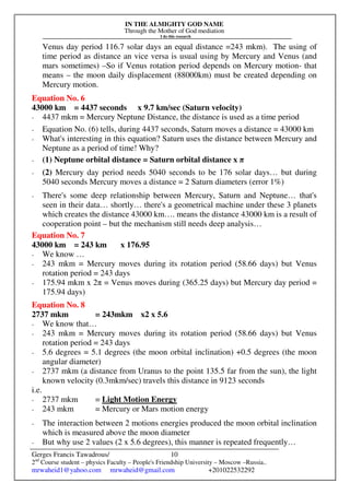 IN THE ALMIGHTY GOD NAME
Through the Mother of God mediation
I do this research
Gerges Francis Tawadrous/
2nd
Course student – physics Faculty – People's Friendship University – Moscow –Russia..
mrwaheid1@yahoo.com mrwaheid@gmail.com +201022532292
10
Venus day period 116.7 solar days an equal distance =243 mkm). The using of
time period as distance an vice versa is usual using by Mercury and Venus (and
mars sometimes) –So if Venus rotation period depends on Mercury motion- that
means – the moon daily displacement (88000km) must be created depending on
Mercury motion.
Equation No. 6
43000 km = 4437 seconds x 9.7 km/sec (Saturn velocity)
- 4437 mkm = Mercury Neptune Distance, the distance is used as a time period
- Equation No. (6) tells, during 4437 seconds, Saturn moves a distance = 43000 km
- What's interesting in this equation? Saturn uses the distance between Mercury and
Neptune as a period of time! Why?
- (1) Neptune orbital distance = Saturn orbital distance x π
- (2) Mercury day period needs 5040 seconds to be 176 solar days… but during
5040 seconds Mercury moves a distance = 2 Saturn diameters (error 1%)
- There's some deep relationship between Mercury, Saturn and Neptune… that's
seen in their data… shortly… there's a geometrical machine under these 3 planets
which creates the distance 43000 km…. means the distance 43000 km is a result of
cooperation point – but the mechanism still needs deep analysis…
Equation No. 7
43000 km = 243 km x 176.95
- We know …
- 243 mkm = Mercury moves during its rotation period (58.66 days) but Venus
rotation period = 243 days
- 175.94 mkm x 2π = Venus moves during (365.25 days) but Mercury day period =
175.94 days)
Equation No. 8
2737 mkm = 243mkm x2 x 5.6
- We know that…
- 243 mkm = Mercury moves during its rotation period (58.66 days) but Venus
rotation period = 243 days
- 5.6 degrees = 5.1 degrees (the moon orbital inclination) +0.5 degrees (the moon
angular diameter)
- 2737 mkm (a distance from Uranus to the point 135.5 far from the sun), the light
known velocity (0.3mkm/sec) travels this distance in 9123 seconds
i.e.
- 2737 mkm = Light Motion Energy
- 243 mkm = Mercury or Mars motion energy
- The interaction between 2 motions energies produced the moon orbital inclination
which is measured above the moon diameter
- But why use 2 values (2 x 5.6 degrees), this manner is repeated frequently…
 