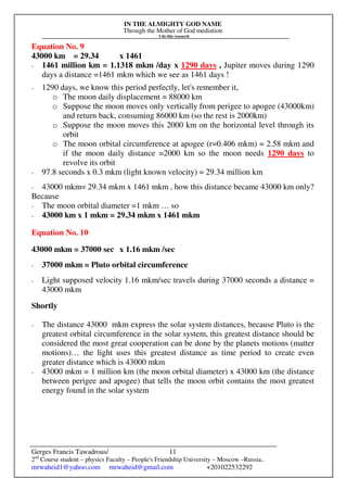 IN THE ALMIGHTY GOD NAME
Through the Mother of God mediation
I do this research
Gerges Francis Tawadrous/
2nd
Course student – physics Faculty – People's Friendship University – Moscow –Russia..
mrwaheid1@yahoo.com mrwaheid@gmail.com +201022532292
11
Equation No. 9
43000 km = 29.34 x 1461
- 1461 million km = 1.1318 mkm /day x 1290 days , Jupiter moves during 1290
days a distance =1461 mkm which we see as 1461 days !
- 1290 days, we know this period perfectly, let's remember it,
o The moon daily displacement = 88000 km
o Suppose the moon moves only vertically from perigee to apogee (43000km)
and return back, consuming 86000 km (so the rest is 2000km)
o Suppose the moon moves this 2000 km on the horizontal level through its
orbit
o The moon orbital circumference at apogee (r=0.406 mkm) = 2.58 mkm and
if the moon daily distance =2000 km so the moon needs 1290 days to
revolve its orbit
- 97.8 seconds x 0.3 mkm (light known velocity) = 29.34 million km
- 43000 mkm= 29.34 mkm x 1461 mkm , how this distance became 43000 km only?
Because
- The moon orbital diameter =1 mkm … so
- 43000 km x 1 mkm = 29.34 mkm x 1461 mkm
Equation No. 10
43000 mkm = 37000 sec x 1.16 mkm /sec
- 37000 mkm = Pluto orbital circumference
- Light supposed velocity 1.16 mkm/sec travels during 37000 seconds a distance =
43000 mkm
Shortly
- The distance 43000 mkm express the solar system distances, because Pluto is the
greatest orbital circumference in the solar system, this greatest distance should be
considered the most great cooperation can be done by the planets motions (matter
motions)… the light uses this greatest distance as time period to create even
greater distance which is 43000 mkm
- 43000 mkm = 1 million km (the moon orbital diameter) x 43000 km (the distance
between perigee and apogee) that tells the moon orbit contains the most greatest
energy found in the solar system
 