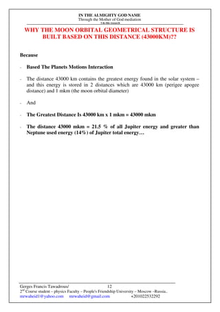 IN THE ALMIGHTY GOD NAME
Through the Mother of God mediation
I do this research
Gerges Francis Tawadrous/
2nd
Course student – physics Faculty – People's Friendship University – Moscow –Russia..
mrwaheid1@yahoo.com mrwaheid@gmail.com +201022532292
12
WHY THE MOON ORBITAL GEOMETRICAL STRUCTURE IS
BUILT BASED ON THIS DISTANCE (43000KM)??
Because
- Based The Planets Motions Interaction
- The distance 43000 km contains the greatest energy found in the solar system –
and this energy is stored in 2 distances which are 43000 km (perigee apogee
distance) and 1 mkm (the moon orbital diameter)
- And
- The Greatest Distance Is 43000 km x 1 mkm = 43000 mkm
- The distance 43000 mkm = 21.5 % of all Jupiter energy and greater than
Neptune used energy (14%) of Jupiter total energy…
 