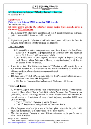 IN THE ALMIGHTY GOD NAME
Through the Mother of God mediation
I do this research
Gerges Francis Tawadrous/
2nd
Course student – physics Faculty – People's Friendship University – Moscow –Russia..
mrwaheid1@yahoo.com mrwaheid@gmail.com +201022532292
13
1-3 Light travels a distance 2737 mkm during 9123 seconds
In Equation No. 4
Equation No. 4
Pluto moves a distance 43000 km during 9124 seconds
We have found that,
(e) Light known velocity (0.3 mkm/sec) moves during 9124 seconds moves a
distance = 2737 million km
- The distance 2737 mkm starts from the point (135.5 mkm) from the sun to Uranus
point (Uranus orbital distance =2872.5 mkm)!
i.e.
- Light motion passed 2737 mkm from Uranus to the point 135.5 mkm far from the
sun, and this point is so specific in space for 2 reasons
The First Reason
1- Uranus effects on the inner planets and as we have discussed before, Uranus
axial tilt (97.8 degrees) is perpendicular on the moon orbit and creates an
angle (91.1 degrees) with the moon axial tilt
2- Also Uranus axial tilt (97.8 degrees) creates an angle 7.8 degrees (+90 deg)
with Mercury where 7 degrees (= Mercury orbital inclination) + 0.8 degrees
(= Uranus orbital inclination)
- I want to say that, this light motion through 2737 mkm from Uranus to the point
135.5 mkm from the sun, is a real motion and because of that we see Uranus data
effect on the inner planets data through perpendicularity
- For example
- 180.8 degrees = 177.4 deg (Venus axial tilt) +3.4 deg (Venus orbital inclination)…
o But what's this value 180.8 degrees??
o 0.8 degrees (Uranus orbital inclination) + 90 degrees +90 degrees
The Second Reason
- As we know, Jupiter energy is the solar system source of energy.. Jupiter sent its
energy to Pluto, where Pluto reflected it totally to Neptune, then Neptune seized
(consumed) 14% of this energy to built its orbital circumference and reflected the
rest of energy in 2 trajectory of energy, each trajectory contains 86400 mkm
(Space = Energy)
o The 1st
Trajectory of energy is sent to Mercury
o The 2nd
Trajectory of energy is sent to Venus and Earth
- These 2 trajectories of energy is sent to the inner plants almost in the point (135.5
mkm) far from the sun) as a middle point for all inner planets.
- Mars lost its source of energy because of its migration and needs specific support
from Saturn & Jupiter.
 