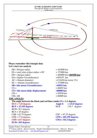 IN THE ALMIGHTY GOD NAME
Through the Mother of God mediation
I do this research
Gerges Francis Tawadrous/
2nd
Course student – physics Faculty – People's Friendship University – Moscow –Russia..
mrwaheid1@yahoo.com mrwaheid@gmail.com +201022532292
14
Please remember this triangle data
Let's start our analysis
- EB = Perigee radius = 363000 km
- ES = total solar eclipse radius = EC = 373000 km
- ED = Apogee radius = 406000 km (405500 km)
- EA= (Jupiter Circumference) =449197 km
- AC = (Saturn diameter) =121620 km (error 1%)
- EC = (Saturn circumference) = 373000 km
- SB= (the moon Circumference) =10921 km
- CS = = 86693 km
- CF= (the moon daily displacement) =88000 km
- CD = = 95930 km
- CB= AB = 86000 km
THE ANGLES
- The angle between the black and red lines (under E) = 1.1 degrees
- BCS = 7.25 degrees Angle E = 13.33 degrees
- BCF = 12.195 degrees ECB =76.7 degrees
- BCD= 26.3 degrees
- BCA = 45 degrees
- CSB = 82.75 degrees CSF = 97.25 degrees
- CFB = 77.8 degrees CFD = 102.195 degrees
- CDF= 63.7 degrees CDA= 116.3 degrees
- ECD= 103 degrees
 