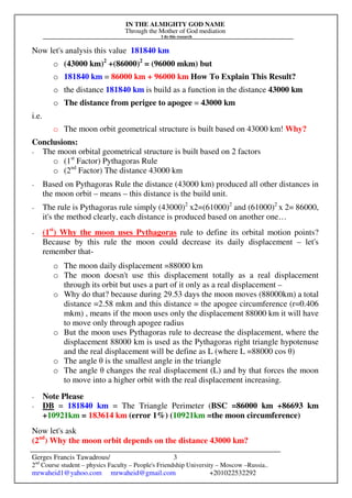IN THE ALMIGHTY GOD NAME
Through the Mother of God mediation
I do this research
Gerges Francis Tawadrous/
2nd
Course student – physics Faculty – People's Friendship University – Moscow –Russia..
mrwaheid1@yahoo.com mrwaheid@gmail.com +201022532292
3
Now let's analysis this value 181840 km
o (43000 km)2
+(86000)2
= (96000 mkm) but
o 181840 km = 86000 km + 96000 km How To Explain This Result?
o the distance 181840 km is build as a function in the distance 43000 km
o The distance from perigee to apogee = 43000 km
i.e.
o The moon orbit geometrical structure is built based on 43000 km! Why?
Conclusions:
- The moon orbital geometrical structure is built based on 2 factors
o (1st
Factor) Pythagoras Rule
o (2nd
Factor) The distance 43000 km
- Based on Pythagoras Rule the distance (43000 km) produced all other distances in
the moon orbit – means – this distance is the build unit.
- The rule is Pythagoras rule simply (43000)2
x2=(61000)2
and (61000)2
x 2= 86000,
it's the method clearly, each distance is produced based on another one…
- (1st
) Why the moon uses Pythagoras rule to define its orbital motion points?
Because by this rule the moon could decrease its daily displacement – let's
remember that-
o The moon daily displacement =88000 km
o The moon doesn't use this displacement totally as a real displacement
through its orbit but uses a part of it only as a real displacement –
o Why do that? because during 29.53 days the moon moves (88000km) a total
distance =2.58 mkm and this distance = the apogee circumference (r=0.406
mkm) , means if the moon uses only the displacement 88000 km it will have
to move only through apogee radius
o But the moon uses Pythagoras rule to decrease the displacement, where the
displacement 88000 km is used as the Pythagoras right triangle hypotenuse
and the real displacement will be define as L (where L =88000 cos θ)
o The angle θ is the smallest angle in the triangle
o The angle θ changes the real displacement (L) and by that forces the moon
to move into a higher orbit with the real displacement increasing.
- Note Please
- DB = 181840 km = The Triangle Perimeter (BSC =86000 km +86693 km
+10921km = 183614 km (error 1%) (10921km =the moon circumference)
Now let's ask
(2nd
) Why the moon orbit depends on the distance 43000 km?
 