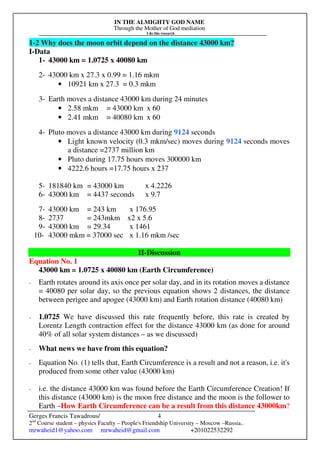 IN THE ALMIGHTY GOD NAME
Through the Mother of God mediation
I do this research
Gerges Francis Tawadrous/
2nd
Course student – physics Faculty – People's Friendship University – Moscow –Russia..
mrwaheid1@yahoo.com mrwaheid@gmail.com +201022532292
4
1-2 Why does the moon orbit depend on the distance 43000 km?
I-Data
1- 43000 km = 1.0725 x 40080 km
2- 43000 km x 27.3 x 0.99 = 1.16 mkm
• 10921 km x 27.3 = 0.3 mkm
3- Earth moves a distance 43000 km during 24 minutes
• 2.58 mkm = 43000 km x 60
• 2.41 mkm = 40080 km x 60
4- Pluto moves a distance 43000 km during 9124 seconds
• Light known velocity (0.3 mkm/sec) moves during 9124 seconds moves
a distance =2737 million km
• Pluto during 17.75 hours moves 300000 km
• 4222.6 hours =17.75 hours x 237
5- 181840 km = 43000 km x 4.2226
6- 43000 km = 4437 seconds x 9.7
7- 43000 km = 243 km x 176.95
8- 2737 = 243mkm x2 x 5.6
9- 43000 km = 29.34 x 1461
10- 43000 mkm = 37000 sec x 1.16 mkm /sec
II-Discussion
Equation No. 1
43000 km = 1.0725 x 40080 km (Earth Circumference)
- Earth rotates around its axis once per solar day, and in its rotation moves a distance
= 40080 per solar day, so the previous equation shows 2 distances, the distance
between perigee and apogee (43000 km) and Earth rotation distance (40080 km)
- 1.0725 We have discussed this rate frequently before, this rate is created by
Lorentz Length contraction effect for the distance 43000 km (as done for around
40% of all solar system distances – as we discussed)
- What news we have from this equation?
- Equation No. (1) tells that, Earth Circumference is a result and not a reason, i.e. it's
produced from some other value (43000 km)
- i.e. the distance 43000 km was found before the Earth Circumference Creation! If
this distance (43000 km) is the moon free distance and the moon is the follower to
Earth –How Earth Circumference can be a result from this distance 43000km?
 