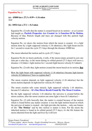 IN THE ALMIGHTY GOD NAME
Through the Mother of God mediation
I do this research
Gerges Francis Tawadrous/
2nd
Course student – physics Faculty – People's Friendship University – Moscow –Russia..
mrwaheid1@yahoo.com mrwaheid@gmail.com +201022532292
5
Equation No. 2
(a)- 43000 km x 27.3 x 0.99 = 1.16 mkm
And
(b)- 10921 km x 27.3 = 0.3 mkm
- Equation No. (2) tells that the matter is created based on its motion – or as Lorentz
had taught us, Particle Properties Are Created As A Function Of Its Motion,
Because of that, Particle length and mass are changed with this particle high
velocity motion.
- Equation No. (a) shows the motion from which the moon is created.. it's a light
motion done by a light supposed velocity (1.16 mkm/sec), this light beam travels
for 1 second to create the cycle 27.3 days through the distance 43000 km
- The moon inherited the motion and its cycle (27.3 days)
- Equation No (b) we know perfectly, it tells, if the moon rotates around its axis one
time per a solar day, so the moon during its orbital period (27.3 days) will move a
distance = 0.3mkm = light motion for 1 second (light known velocity 0.3 mkm/s)
- Equation No. (2) tells that, light motion created the moon based on its motion, But
- How the light beam with supposed velocity (1.16 mkm/sec) became light known
velocity (0.3mkm/sec)? how to explain that?!
- The moon creation depends on light supposed velocity (1.16 mkm/sec) but the
moon motion depends on light known velocity (0.3 mkm)
- The moon creation tells some miracle, light supposed velocity 1.16 mkm/sec,
became 0.3 mkm/sec – It's One Direct Result Found By The Moon Creation-
- By the light supposed velocity 1.16 mkm/sec the universe is created before the
moon creation, after the moon creation one more light is born (0.3 mkm/sec) –
- Equation No. (2) tells basically that, the matter is created because of the motion
which is found before any matter creation- it was the light motion based on which
the universe of matter is created – the light provides the motion… only one feature
of life "The Motion" and by this motion is matter is born. For the moon the
inherited motion is found in its orbital period (27.3 days), it's the life feature the
moon inherited from the light and lives by it till now
 
